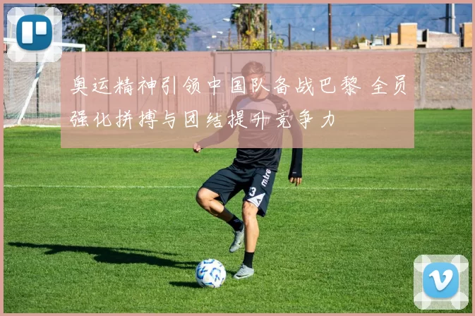 奥运精神引领中国队备战巴黎 全员强化拼搏与团结提升竞争力