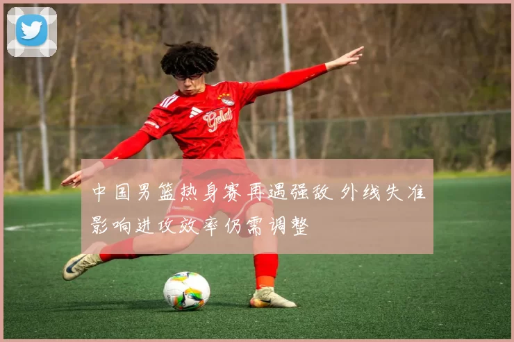 中国男篮热身赛再遇强敌 外线失准影响进攻效率仍需调整
