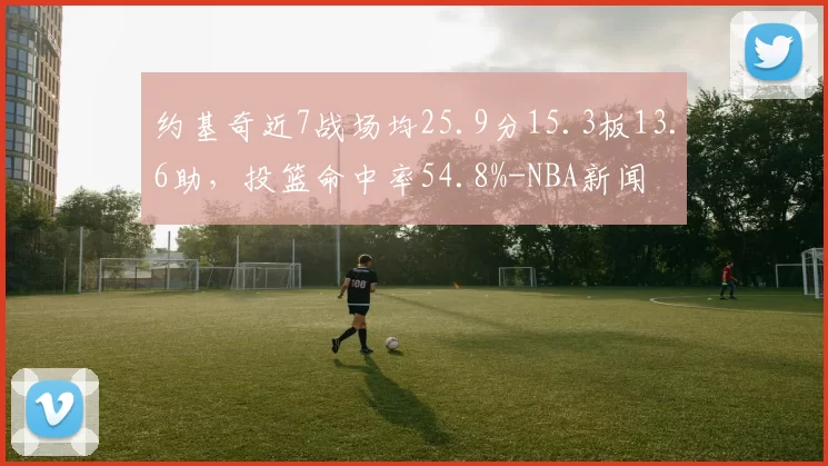 约基奇近7战场均25.9分15.3板13.6助，投篮命中率54.8%-NBA新闻