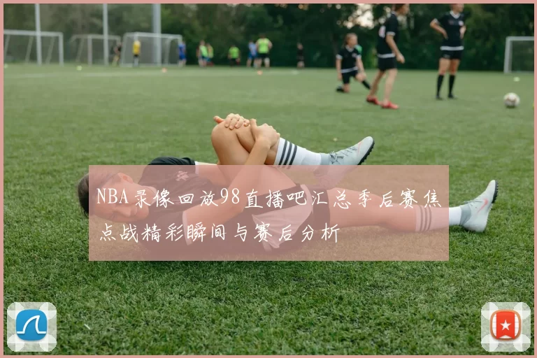 NBA录像回放98直播吧汇总季后赛焦点战精彩瞬间与赛后分析
