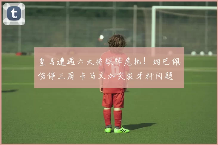 皇马遭遇六大将缺阵危机！姆巴佩伤停三周 卡马文加突发牙科问题