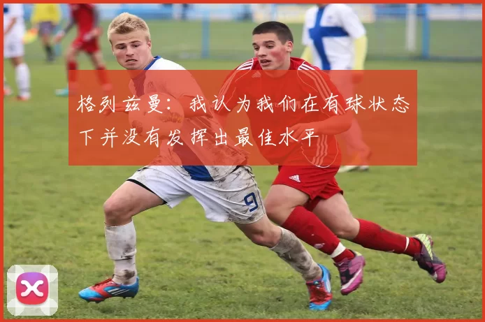 格列兹曼：我认为我们在有球状态下并没有发挥出最佳水平