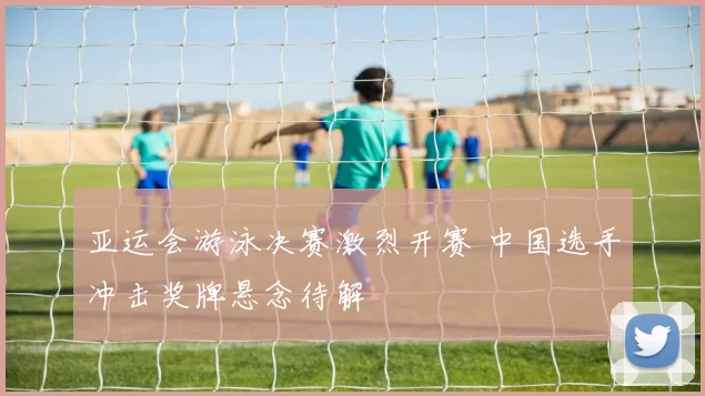 亚运会游泳决赛激烈开赛 中国选手冲击奖牌悬念待解