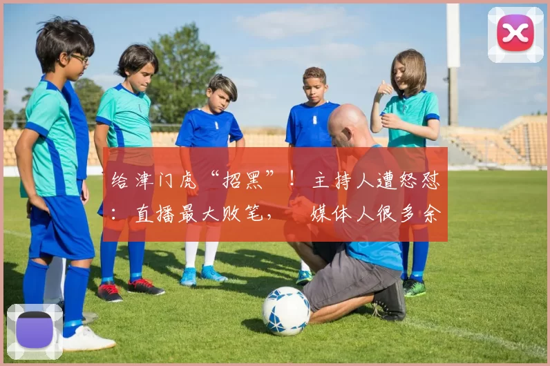 给津门虎“招黑”！主持人遭怒怼：直播最大败笔，倆媒体人很多余