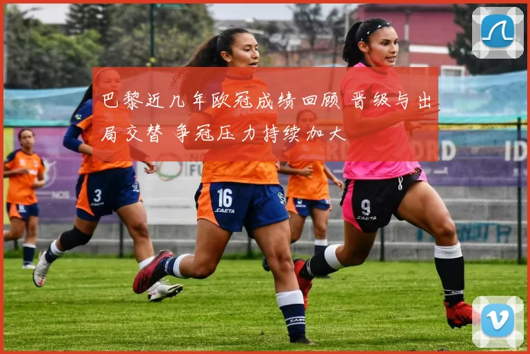 巴黎近几年欧冠成绩回顾 晋级与出局交替 争冠压力持续加大