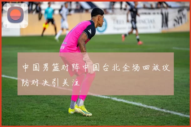 中国男篮对阵中国台北全场回放攻防对决引关注