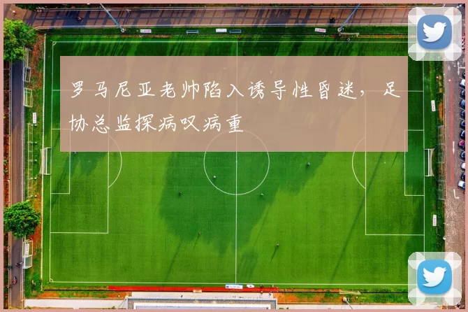 罗马尼亚老帅陷入诱导性昏迷，足协总监探病叹病重