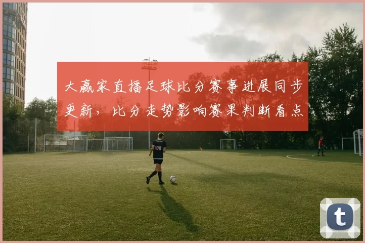 大赢家直播足球比分赛事进展同步更新，比分走势影响赛果判断看点